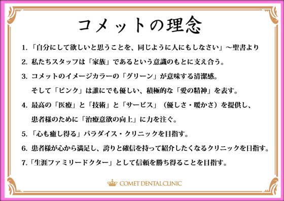 1. 「自分にして欲しいと思うことを、同じように人にもしなさい」～聖書より　2.  私たちスタッフは「家族」であるという意識のもとに支え合う。　3.  コメットのイメージカラーの「グリーン」が意味する清潔感。     そして「ピンク」は誰にでも優しい、積極的な「愛の精神」を表す。　4.  最高の「医療」と「技術」と「サービス」（優しさ・暖かさ）を提供し、     患者様のために「治療意欲の向上」に力を注ぐ。　5. ｢心も癒し得る」パラダイス・クリニックを目指す。　6.  患者様が心から満足し、誇りと確信を持って紹介したくなるクリニックを日指す。　7.「生涯ファミリードクター」として信頼を勝ち得ることを目指す。