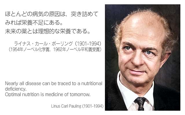 ほとんどの病気の原因は、突き詰めてみれば栄養不足にある。
未来の薬とは理想的な栄養である。
ライナス・カール・ポーリング（1901-1994）
（1954年ノーベル化学賞、1962年ノーベル平和賞受賞）